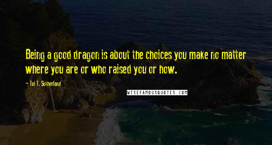 Tui T. Sutherland Quotes: Being a good dragon is about the choices you make no matter where you are or who raised you or how.