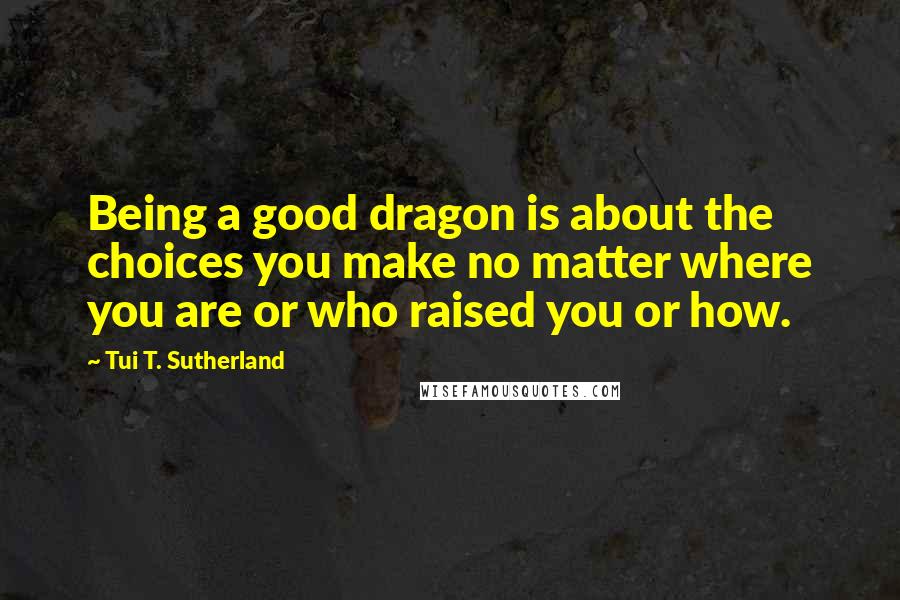 Tui T. Sutherland Quotes: Being a good dragon is about the choices you make no matter where you are or who raised you or how.