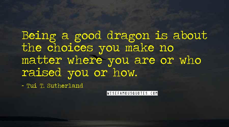 Tui T. Sutherland Quotes: Being a good dragon is about the choices you make no matter where you are or who raised you or how.