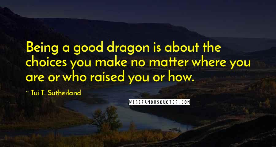 Tui T. Sutherland Quotes: Being a good dragon is about the choices you make no matter where you are or who raised you or how.