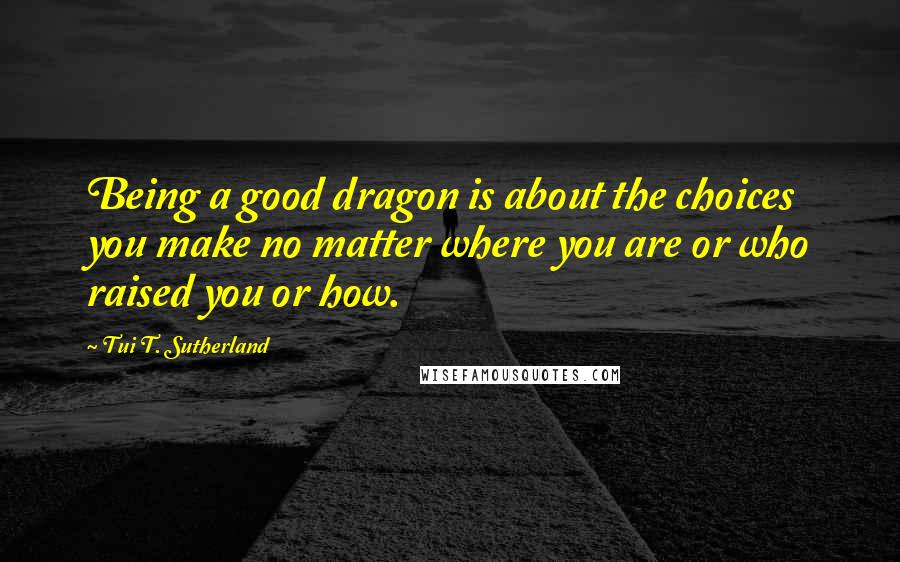 Tui T. Sutherland Quotes: Being a good dragon is about the choices you make no matter where you are or who raised you or how.