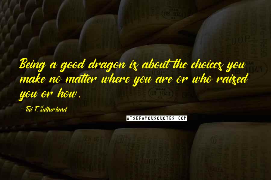 Tui T. Sutherland Quotes: Being a good dragon is about the choices you make no matter where you are or who raised you or how.