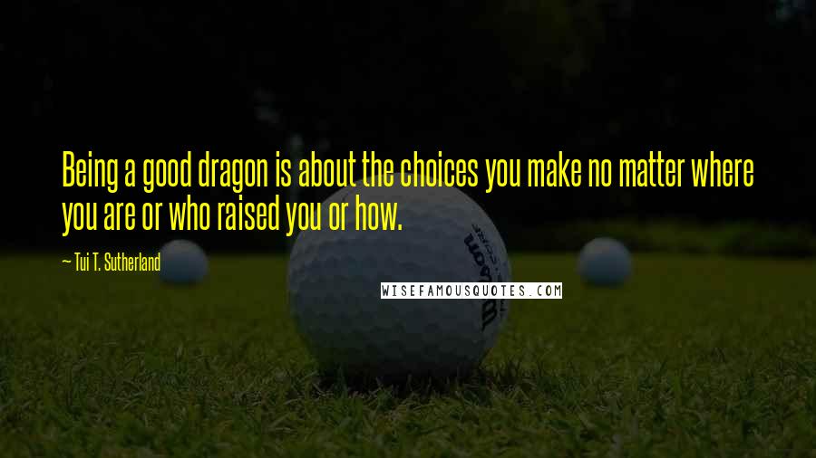 Tui T. Sutherland Quotes: Being a good dragon is about the choices you make no matter where you are or who raised you or how.