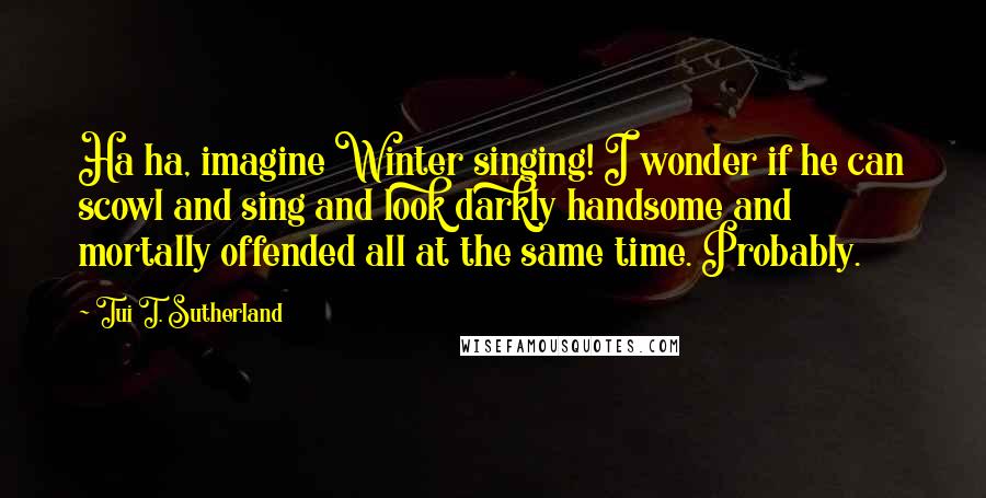 Tui T. Sutherland Quotes: Ha ha, imagine Winter singing! I wonder if he can scowl and sing and look darkly handsome and mortally offended all at the same time. Probably.