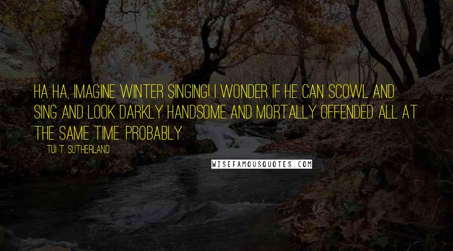 Tui T. Sutherland Quotes: Ha ha, imagine Winter singing! I wonder if he can scowl and sing and look darkly handsome and mortally offended all at the same time. Probably.