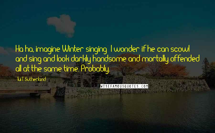 Tui T. Sutherland Quotes: Ha ha, imagine Winter singing! I wonder if he can scowl and sing and look darkly handsome and mortally offended all at the same time. Probably.