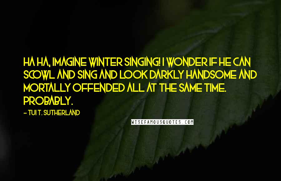 Tui T. Sutherland Quotes: Ha ha, imagine Winter singing! I wonder if he can scowl and sing and look darkly handsome and mortally offended all at the same time. Probably.