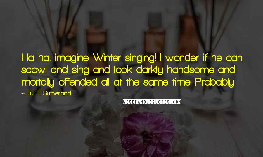 Tui T. Sutherland Quotes: Ha ha, imagine Winter singing! I wonder if he can scowl and sing and look darkly handsome and mortally offended all at the same time. Probably.