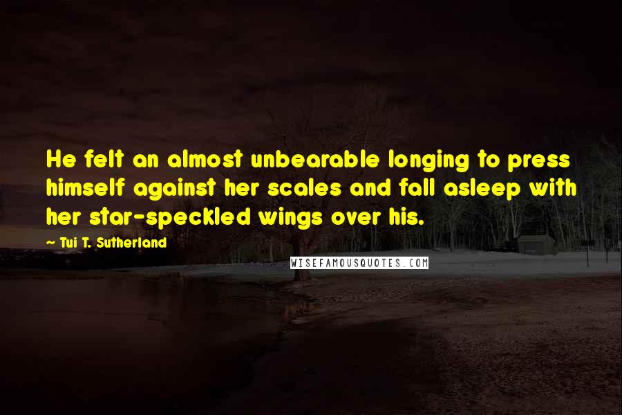 Tui T. Sutherland Quotes: He felt an almost unbearable longing to press himself against her scales and fall asleep with her star-speckled wings over his.