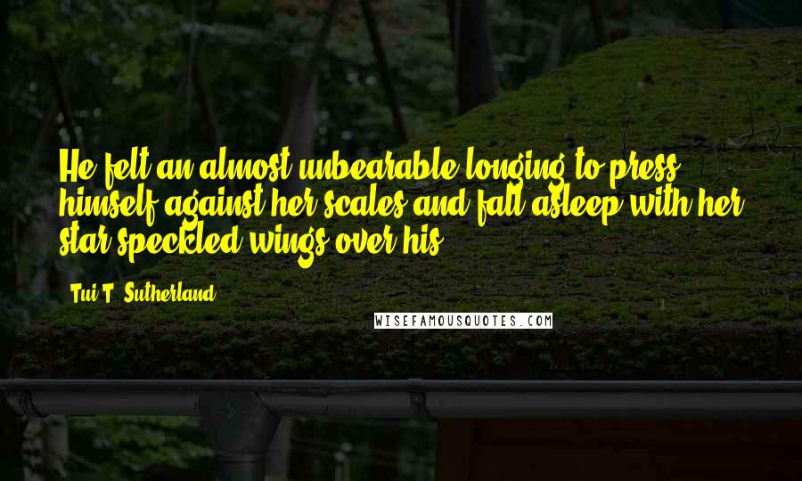 Tui T. Sutherland Quotes: He felt an almost unbearable longing to press himself against her scales and fall asleep with her star-speckled wings over his.