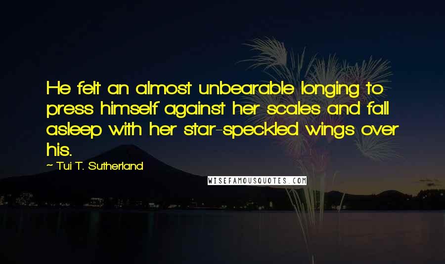 Tui T. Sutherland Quotes: He felt an almost unbearable longing to press himself against her scales and fall asleep with her star-speckled wings over his.