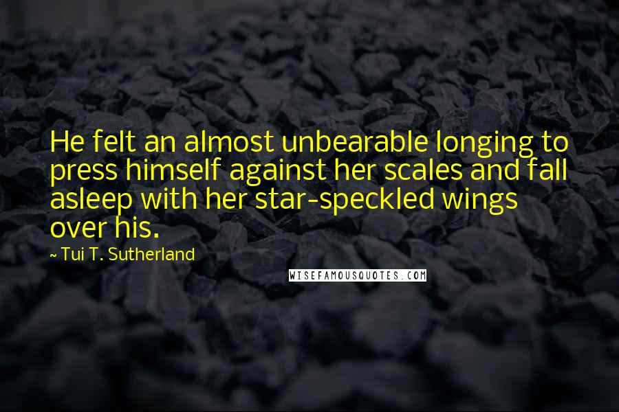 Tui T. Sutherland Quotes: He felt an almost unbearable longing to press himself against her scales and fall asleep with her star-speckled wings over his.