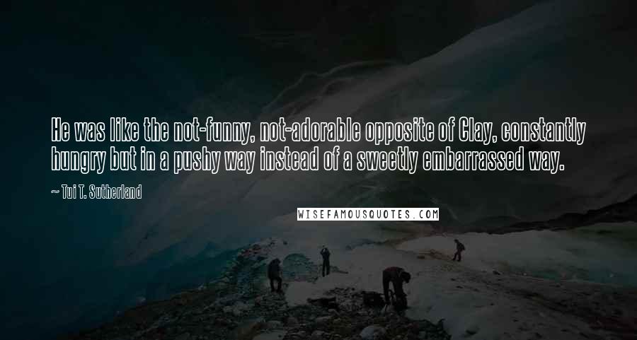 Tui T. Sutherland Quotes: He was like the not-funny, not-adorable opposite of Clay, constantly hungry but in a pushy way instead of a sweetly embarrassed way.