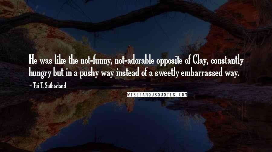 Tui T. Sutherland Quotes: He was like the not-funny, not-adorable opposite of Clay, constantly hungry but in a pushy way instead of a sweetly embarrassed way.