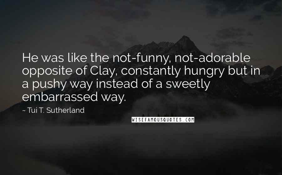 Tui T. Sutherland Quotes: He was like the not-funny, not-adorable opposite of Clay, constantly hungry but in a pushy way instead of a sweetly embarrassed way.