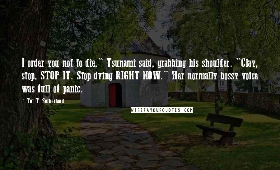 Tui T. Sutherland Quotes: I order you not to die," Tsunami said, grabbing his shoulder. "Clay, stop, STOP IT. Stop dying RIGHT NOW." Her normally bossy voice was full of panic.