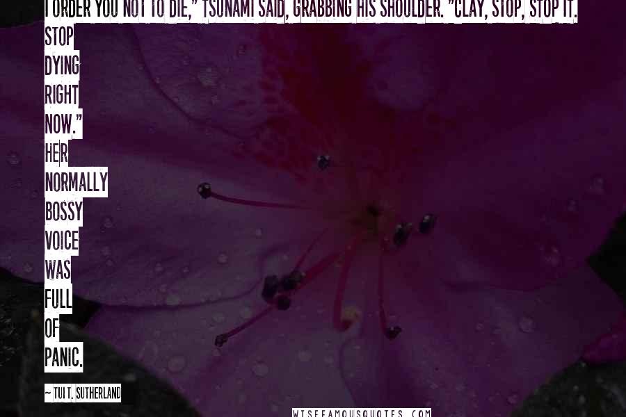 Tui T. Sutherland Quotes: I order you not to die," Tsunami said, grabbing his shoulder. "Clay, stop, STOP IT. Stop dying RIGHT NOW." Her normally bossy voice was full of panic.