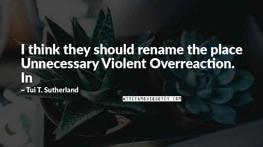 Tui T. Sutherland Quotes: I think they should rename the place Unnecessary Violent Overreaction. In