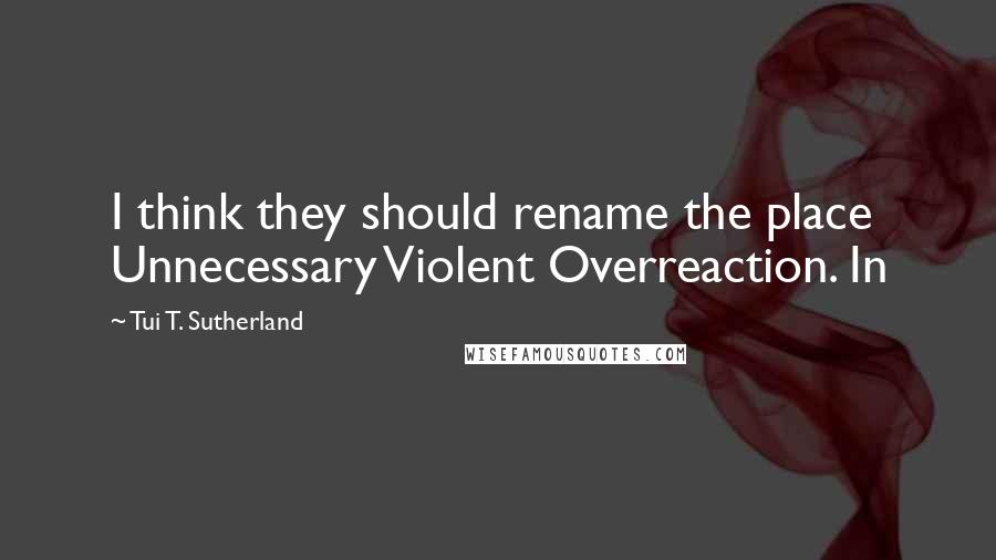 Tui T. Sutherland Quotes: I think they should rename the place Unnecessary Violent Overreaction. In