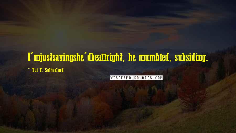 Tui T. Sutherland Quotes: I'mjustsayingshe'dbeallright, he mumbled, subsiding.