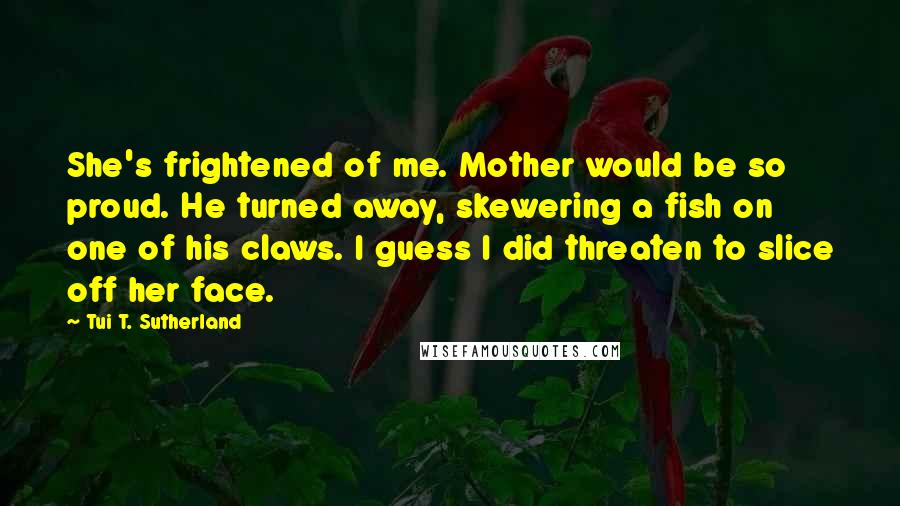 Tui T. Sutherland Quotes: She's frightened of me. Mother would be so proud. He turned away, skewering a fish on one of his claws. I guess I did threaten to slice off her face.