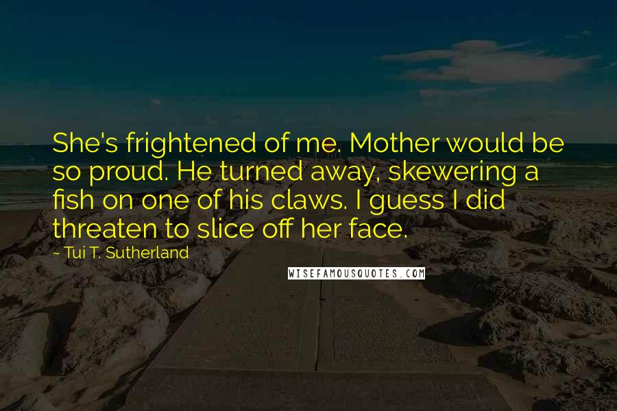 Tui T. Sutherland Quotes: She's frightened of me. Mother would be so proud. He turned away, skewering a fish on one of his claws. I guess I did threaten to slice off her face.