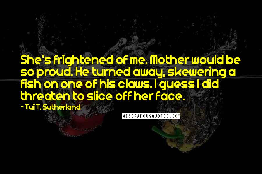 Tui T. Sutherland Quotes: She's frightened of me. Mother would be so proud. He turned away, skewering a fish on one of his claws. I guess I did threaten to slice off her face.