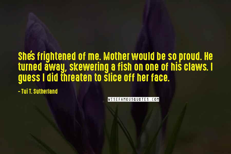 Tui T. Sutherland Quotes: She's frightened of me. Mother would be so proud. He turned away, skewering a fish on one of his claws. I guess I did threaten to slice off her face.