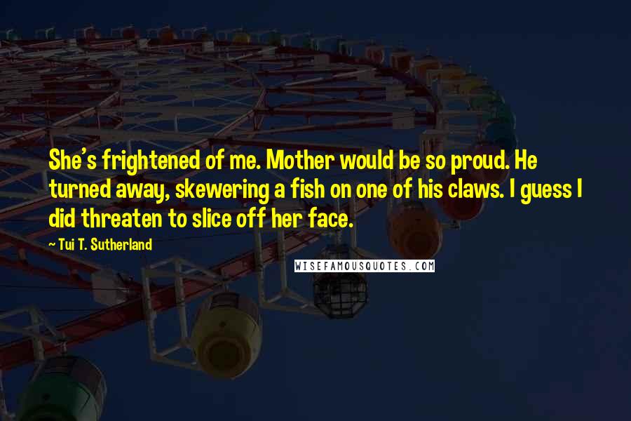 Tui T. Sutherland Quotes: She's frightened of me. Mother would be so proud. He turned away, skewering a fish on one of his claws. I guess I did threaten to slice off her face.