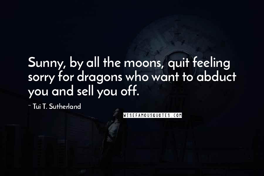 Tui T. Sutherland Quotes: Sunny, by all the moons, quit feeling sorry for dragons who want to abduct you and sell you off.