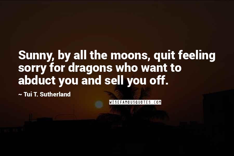 Tui T. Sutherland Quotes: Sunny, by all the moons, quit feeling sorry for dragons who want to abduct you and sell you off.