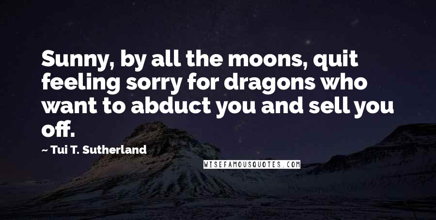 Tui T. Sutherland Quotes: Sunny, by all the moons, quit feeling sorry for dragons who want to abduct you and sell you off.