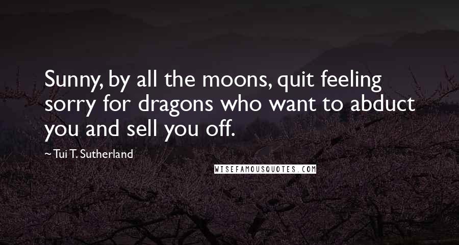 Tui T. Sutherland Quotes: Sunny, by all the moons, quit feeling sorry for dragons who want to abduct you and sell you off.