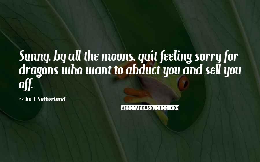 Tui T. Sutherland Quotes: Sunny, by all the moons, quit feeling sorry for dragons who want to abduct you and sell you off.