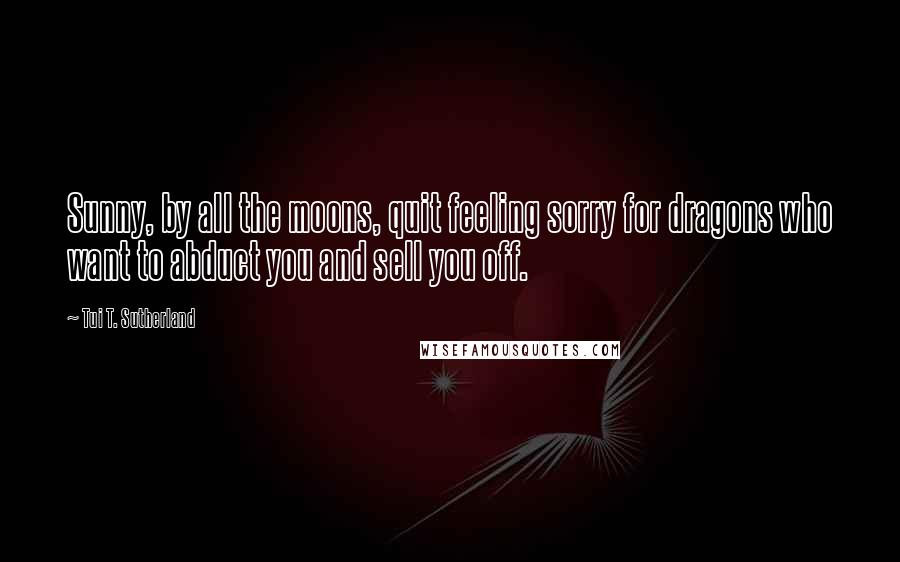 Tui T. Sutherland Quotes: Sunny, by all the moons, quit feeling sorry for dragons who want to abduct you and sell you off.