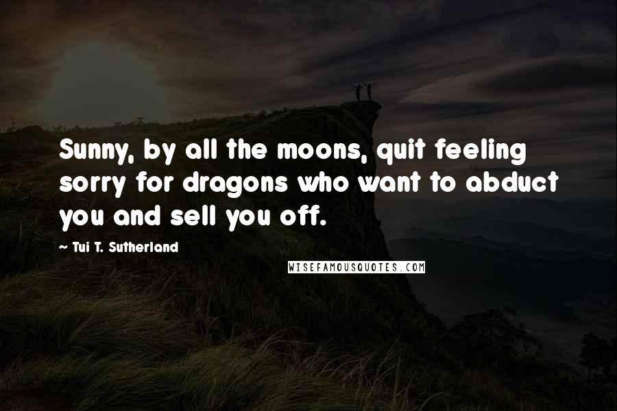 Tui T. Sutherland Quotes: Sunny, by all the moons, quit feeling sorry for dragons who want to abduct you and sell you off.