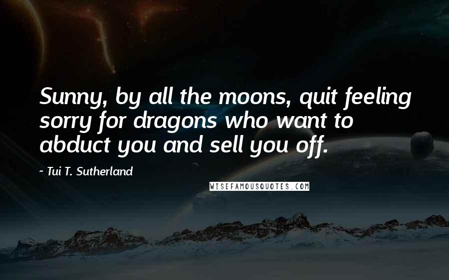 Tui T. Sutherland Quotes: Sunny, by all the moons, quit feeling sorry for dragons who want to abduct you and sell you off.