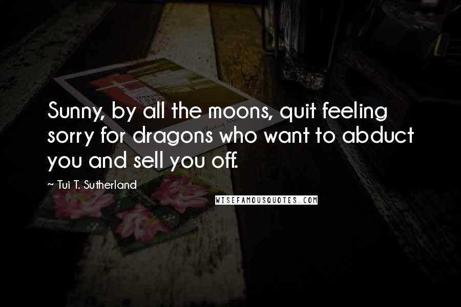 Tui T. Sutherland Quotes: Sunny, by all the moons, quit feeling sorry for dragons who want to abduct you and sell you off.