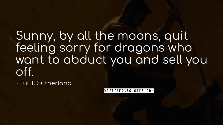 Tui T. Sutherland Quotes: Sunny, by all the moons, quit feeling sorry for dragons who want to abduct you and sell you off.