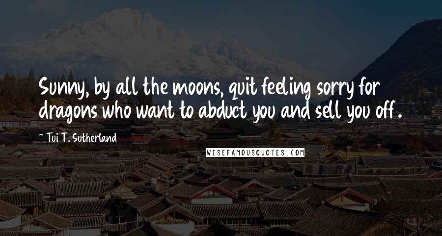 Tui T. Sutherland Quotes: Sunny, by all the moons, quit feeling sorry for dragons who want to abduct you and sell you off.