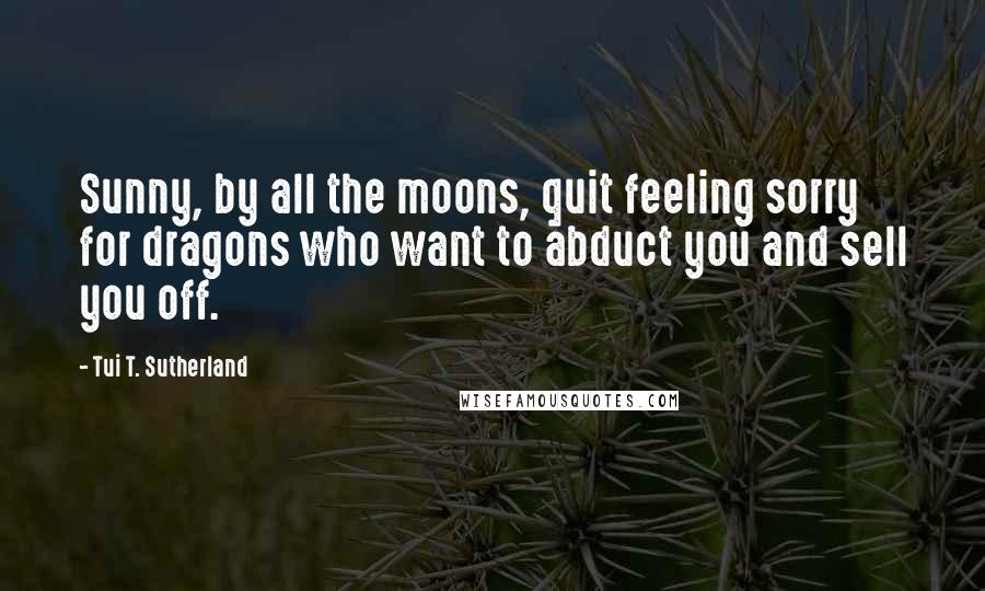 Tui T. Sutherland Quotes: Sunny, by all the moons, quit feeling sorry for dragons who want to abduct you and sell you off.