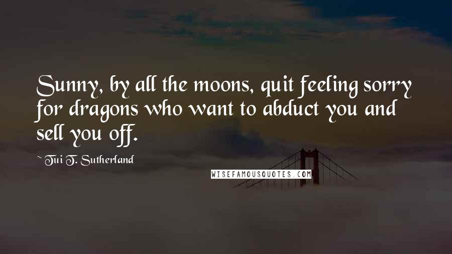 Tui T. Sutherland Quotes: Sunny, by all the moons, quit feeling sorry for dragons who want to abduct you and sell you off.