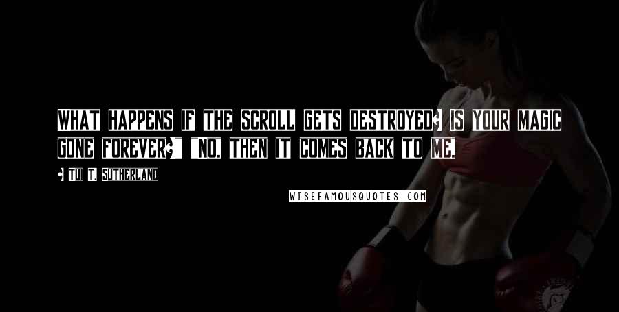 Tui T. Sutherland Quotes: What happens if the scroll gets destroyed? Is your magic gone forever?" "No, then it comes back to me,