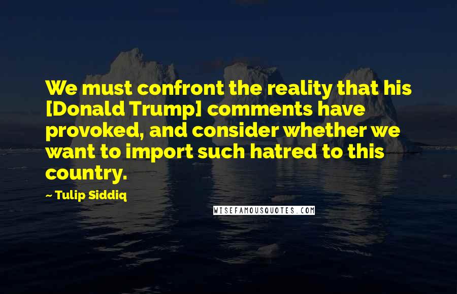 Tulip Siddiq Quotes: We must confront the reality that his [Donald Trump] comments have provoked, and consider whether we want to import such hatred to this country.