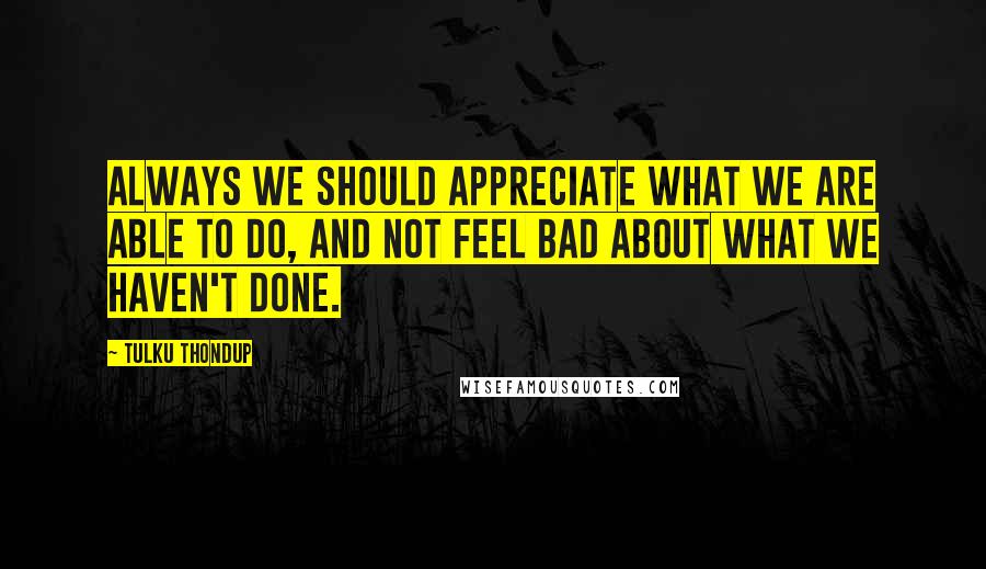 Tulku Thondup Quotes: Always we should appreciate what we are able to do, and not feel bad about what we haven't done.