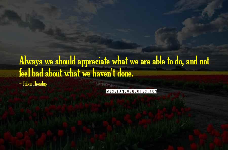 Tulku Thondup Quotes: Always we should appreciate what we are able to do, and not feel bad about what we haven't done.