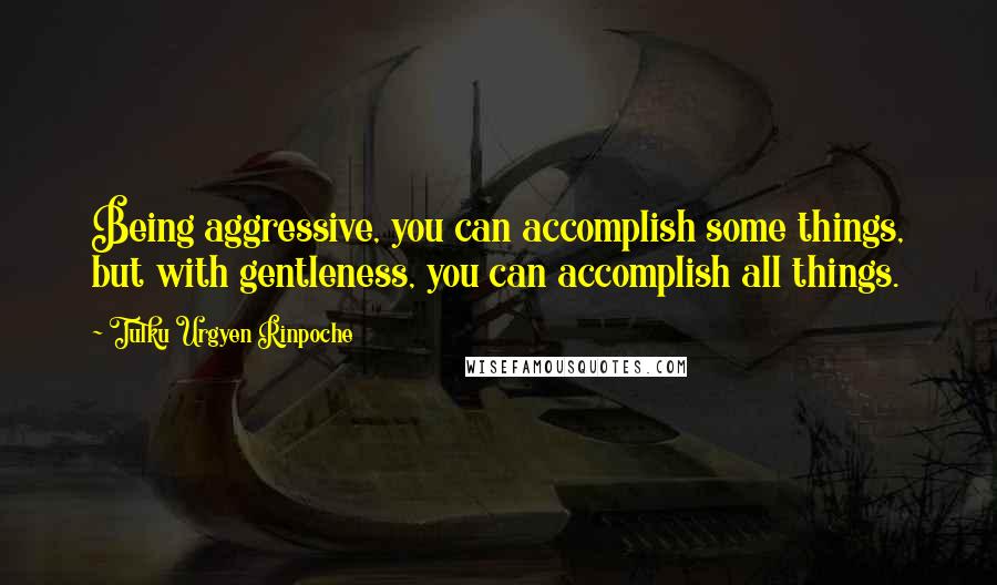 Tulku Urgyen Rinpoche Quotes: Being aggressive, you can accomplish some things, but with gentleness, you can accomplish all things.