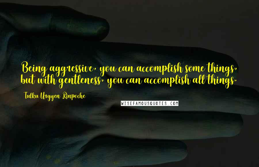 Tulku Urgyen Rinpoche Quotes: Being aggressive, you can accomplish some things, but with gentleness, you can accomplish all things.