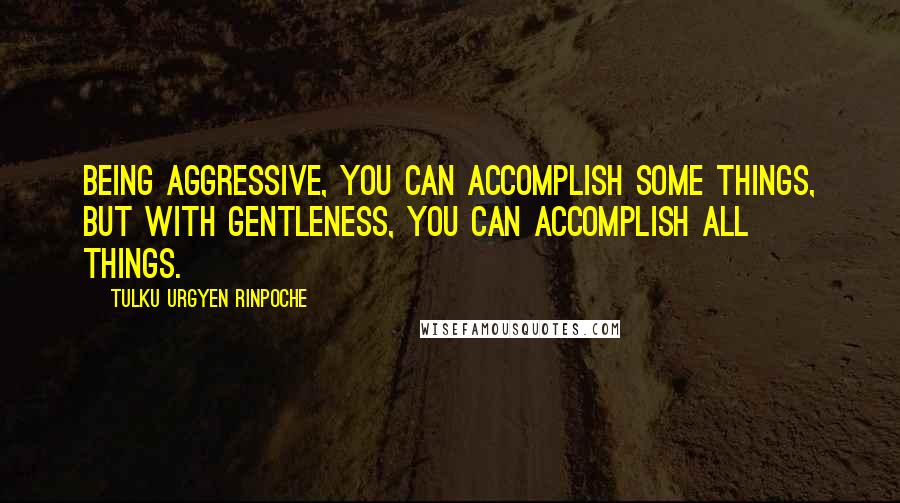 Tulku Urgyen Rinpoche Quotes: Being aggressive, you can accomplish some things, but with gentleness, you can accomplish all things.