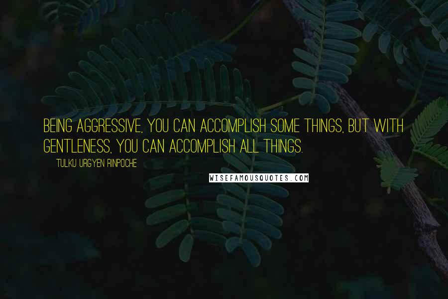 Tulku Urgyen Rinpoche Quotes: Being aggressive, you can accomplish some things, but with gentleness, you can accomplish all things.